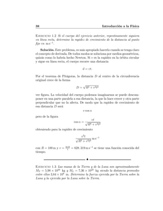 38 Introducción a la Física
Ejercicio 1.2 Si el cuerpo del ejercicio anterior, repentinamente siguiera
en línea recta, determine la rapidez de crecimiento de la distancia al punto
ﬁjo en m s−1
.
Solución. Este problema, es más apropiado hacerlo cuando se tenga claro
el concepto de derivada. De todos modos se soluciona por medios geométricos,
quizás como lo habría hecho Newton. Si v es la rapidez en la órbita circular
y sigue en línea recta, el cuerpo recorre una distancia
d = vt.
Por el teorema de Pitágoras, la distancia D al centro de la circunferencia
original crece de la forma
D =
√
R2 + v2t2
ver ﬁgura. La velocidad del cuerpo podemos imaginarnos se puede descom-
poner en una parte paralela a esa distancia, la que la hace crecer y otra parte
perpendicular que no la afecta. De modo que la rapidez de crecimiento de
esa distancia D será
v cos α
pero de la ﬁgura
cos α =
vt
√
R2 + v2t2
obteniendo para la rapidez de crecimiento
v2
t
√
R2 + v2t2
m s−1
con R = 100 m y v = 2πR
1
= 628. 319 m s−1
se tiene una función conocida del
tiempo.
N
Ejercicio 1.3 Las masas de la Tierra y de la Luna son aproximadamente
MT = 5,98 × 1024
kg y ML = 7,36 × 1022
kg siendo la distancia promedio
entre ellos 3,84 × 108
m. Determine la fuerza ejercida por la Tierra sobre la
Luna y la ejercida por la Luna sobre la Tierra.
 
