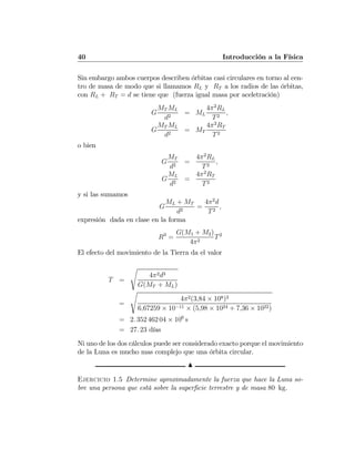 40 Introducción a la Física
Sin embargo ambos cuerpos describen órbitas casi circulares en torno al cen-
tro de masa de modo que si llamamos RL y RT a los radios de las órbitas,
con RL + RT = d se tiene que (fuerza igual masa por aceletración)
G
MT ML
d2
= ML
4π2
RL
T2
,
G
MT ML
d2
= MT
4π2
RT
T2
o bien
G
MT
d2
=
4π2
RL
T2
,
G
ML
d2
=
4π2
RT
T2
y si las sumamos
G
ML + MT
d2
=
4π2
d
T2
,
expresión dada en clase en la forma
R3
=
G(M1 + M2)
4π2
T2
El efecto del movimiento de la Tierra da el valor
T =
s
4π2d3
G(MT + ML)
=
s
4π2(3,84 × 108)3
6,67259 × 10−11 × (5,98 × 1024 + 7,36 × 1022)
= 2. 352 462 04 × 106
s
= 27. 23 días
Ni uno de los dos cálculos puede ser considerado exacto porque el movimiento
de la Luna es mucho mas complejo que una órbita circular.
N
Ejercicio 1.5 Determine aproximadamente la fuerza que hace la Luna so-
bre una persona que está sobre la superﬁcie terrestre y de masa 80 kg.
 