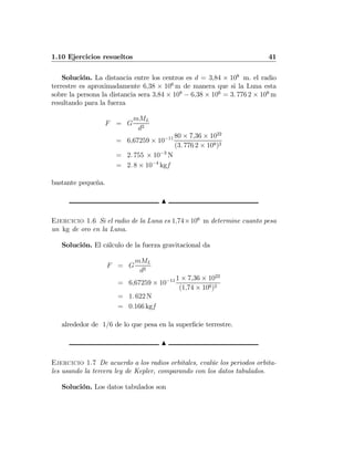 1.10 Ejercicios resueltos 41
Solución. La distancia entre los centros es d = 3,84 × 108
m. el radio
terrestre es aproximadamente 6,38 × 106
m de manera que si la Luna esta
sobre la persona la distancia sera 3,84 × 108
− 6,38 × 106
= 3. 776 2 × 108
m
resultando para la fuerza
F = G
mML
d2
= 6,67259 × 10−11 80 × 7,36 × 1022
(3. 776 2 × 108)2
= 2. 755 × 10−3
N
= 2. 8 × 10−4
kgf
bastante pequeña.
N
Ejercicio 1.6 Si el radio de la Luna es 1,74×106
m determine cuanto pesa
un kg de oro en la Luna.
Solución. El cálculo de la fuerza gravitacional da
F = G
mML
d2
= 6,67259 × 10−11 1 × 7,36 × 1022
(1,74 × 106)2
= 1. 622 N
= 0.166 kgf
alrededor de 1/6 de lo que pesa en la superﬁcie terrestre.
N
Ejercicio 1.7 De acuerdo a los radios orbitales, evalúe los periodos orbita-
les usando la tercera ley de Kepler, comparando con los datos tabulados.
Solución. Los datos tabulados son
 