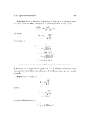 1.10 Ejercicios resueltos 43
Solución. Sea x la distancia al centro de la Tierra y d la distancia entre
la Tierra y la luna. Debe tenerse que la fuerza resultante es cero, o sea
G
mMT
x2
− G
mML
(d − x)2
= 0
de donde
(d − x)
x
=
r
ML
MT
despejamos x
x =
d
1 +
r³
ML
MT
´
=
3,84 × 108
1 +
r³
7,36×1022
5,98×1024
´
= 3. 456 × 108
m
N
Ejercicio 1.9 Un péndulo de longitud L = 2 m efectúa oscilaciones en la
superﬁcie terrestre. Determine el número de oscilaciones que efectúa en cada
segundo.
Solución. De acuerdo a
T = 2π
s
L
g
.
resulta
T = 2π
r
2
9,8
= 2. 84 s
y entonces la frecuencia es
f =
1
T
= 0. 352 osc/s
 