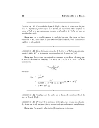 44 Introducción a la Física
N
Ejercicio 1.10 Utilizando las leyes de Kepler, discuta la existencia del pla-
neta X, hipotético planeta igual a la Tierra, en su misma órbita elíptica en
torno al Sol, pero que permanece siempre oculto detrás del Sol y por eso no
ha sido observado.
Solución. No es posible porque si en algún instante ellos están en línea
recta con el Sol, más tarde, el que está más cerca del Sol y que tiene mayor
rapidez, se adelantará.
N
Ejercicio 1.11 Si la distancia promedio de la Tierra al Sol es aproximada-
mente 1,496 × 1011
m determine aproximadamente la masa del Sol.
Solución. Suponemos que además se conocen otros datos tal como que
el periodo de la órbita terrestre T = 365 × 24 × 3600 s = 3. 153 6 × 107
s de
manera que
T2
=
4π2
GMsol
R3
,
entonces
Msol =
4π2
GT2
R3
=
4π2
6,67259 × 10−11(3. 153 6 × 107)2
(1.496 × 1011
)3
= 1. 99 × 1030
kg
N
Ejercicio 1.12 Veriﬁque con los datos de la tabla, el cumplimiento de la
tercera Ley de Kepler.
Ejercicio 1.13 De acuerdo a las masas de los planetas, evalúe las velocida-
des de escape desde sus superﬁcies, comparando sus valores con los tabulados.
Solución. De acuerdo a los datos (dos primeras columnas)
 