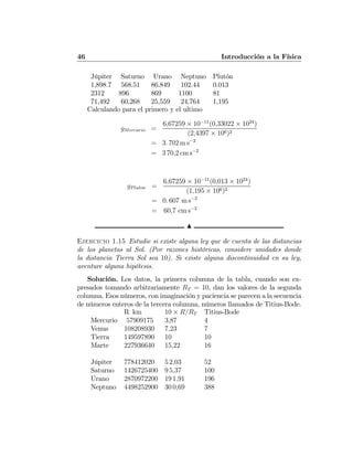 46 Introducción a la Física
Júpiter Saturno Urano Neptuno Plutón
1,898.7 568.51 86.849 102.44 0.013
2312 896 869 1100 81
71,492 60,268 25,559 24,764 1,195
Calculando para el primero y el ultimo
gMercurio =
6,67259 × 10−11
(0,33022 × 1024
)
(2,4397 × 106)2
= 3. 702 m s−2
= 3 70,2 cm s−2
gPluton =
6,67259 × 10−11
(0,013 × 1024
)
(1,195 × 106)2
= 0. 607 m s−2
= 60,7 cm s−2
N
Ejercicio 1.15 Estudie si existe alguna ley que de cuenta de las distancias
de los planetas al Sol. (Por razones históricas, considere unidades donde
la distancia Tierra Sol sea 10). Si existe alguna discontinuidad en su ley,
aventure alguna hipótesis.
Solución. Los datos, la primera columna de la tabla, cuando son ex-
presados tomando arbitrariamente RT = 10, dan los valores de la segunda
columna. Esos números, con imaginación y paciencia se parecen a la secuencia
de números enteros de la tercera columna, números llamados de Titius-Bode.
R km 10 × R/RT Titius-Bode
Mercurio 57909175 3,87 4
Venus 108208930 7,23 7
Tierra 149597890 10 10
Marte 227936640 15,22 16
Júpiter 778412020 5 2,03 52
Saturno 1426725400 9 5,37 100
Urano 2870972200 19 1,91 196
Neptuno 4498252900 30 0,69 388
 