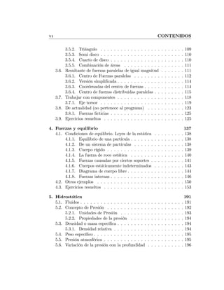 VI CONTENIDOS
3.5.2. Triángulo . . . . . . . . . . . . . . . . . . . . . . . . . 109
3.5.3. Semi disco . . . . . . . . . . . . . . . . . . . . . . . . . 110
3.5.4. Cuarto de disco . . . . . . . . . . . . . . . . . . . . . . 110
3.5.5. Combinación de áreas . . . . . . . . . . . . . . . . . . 111
3.6. Resultante de fuerzas paralelas de igual magnitud . . . . . . . 111
3.6.1. Centro de Fuerzas paralelas . . . . . . . . . . . . . . . 112
3.6.2. Versión simpliﬁcada . . . . . . . . . . . . . . . . . . . . 114
3.6.3. Coordenadas del centro de fuerzas . . . . . . . . . . . . 114
3.6.4. Centro de fuerzas distribuidas paralelas . . . . . . . . . 115
3.7. Trabajar con componentes . . . . . . . . . . . . . . . . . . . . 118
3.7.1. Eje torsor . . . . . . . . . . . . . . . . . . . . . . . . . 119
3.8. De actualidad (no pertenece al programa) . . . . . . . . . . . 123
3.8.1. Fuerzas ﬁcticias . . . . . . . . . . . . . . . . . . . . . . 125
3.9. Ejercicios resueltos . . . . . . . . . . . . . . . . . . . . . . . . 125
4. Fuerzas y equilibrio 137
4.1. Condiciones de equilibrio. Leyes de la estática . . . . . . . . . 138
4.1.1. Equilibrio de una partícula . . . . . . . . . . . . . . . . 138
4.1.2. De un sistema de partículas . . . . . . . . . . . . . . . 138
4.1.3. Cuerpo rígido . . . . . . . . . . . . . . . . . . . . . . . 139
4.1.4. La fuerza de roce estática . . . . . . . . . . . . . . . . 140
4.1.5. Fuerzas causadas por ciertos soportes . . . . . . . . . . 141
4.1.6. Cuerpos estáticamente indeterminados . . . . . . . . . 143
4.1.7. Diagrama de cuerpo libre . . . . . . . . . . . . . . . . . 144
4.1.8. Fuerzas internas . . . . . . . . . . . . . . . . . . . . . . 146
4.2. Otros ejemplos . . . . . . . . . . . . . . . . . . . . . . . . . . 150
4.3. Ejercicios resueltos . . . . . . . . . . . . . . . . . . . . . . . . 153
5. Hidrostática 191
5.1. Fluidos . . . . . . . . . . . . . . . . . . . . . . . . . . . . . . . 191
5.2. Concepto de Presión . . . . . . . . . . . . . . . . . . . . . . . 192
5.2.1. Unidades de Presión . . . . . . . . . . . . . . . . . . . 193
5.2.2. Propiedades de la presión . . . . . . . . . . . . . . . . 194
5.3. Densidad o masa especíﬁca . . . . . . . . . . . . . . . . . . . . 194
5.3.1. Densidad relativa . . . . . . . . . . . . . . . . . . . . . 194
5.4. Peso especíﬁco . . . . . . . . . . . . . . . . . . . . . . . . . . . 195
5.5. Presión atmosférica . . . . . . . . . . . . . . . . . . . . . . . . 195
5.6. Variación de la presión con la profundidad . . . . . . . . . . . 196
 