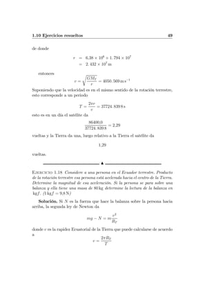 1.10 Ejercicios resueltos 49
de donde
r = 6,38 × 106
+ 1. 794 × 107
= 2. 432 × 107
m
entonces
v =
r
GMT
r
= 4050. 569 m s−1
Suponiendo que la velocidad es en el mismo sentido de la rotación terrestre,
esto corresponde a un periodo
T =
2πr
v
= 37724. 839 8 s
esto es en un día el satélite da
86400,0
37724. 839 8
= 2,29
vueltas y la Tierra da una, luego relativo a la Tierra el satélite da
1,29
vueltas.
N
Ejercicio 1.18 Considere a una persona en el Ecuador terrestre. Producto
de la rotación terrestre esa persona está acelerada hacia el centro de la Tierra.
Determine la magnitud de esa aceleración. Si la persona se para sobre una
balanza y ella tiene una masa de 80 kg determine la lectura de la balanza en
kgf. (1 kgf = 9,8 N)
Solución. Si N es la fuerza que hace la balanza sobre la persona hacia
arriba, la segunda ley de Newton da
mg − N = m
v2
RT
donde v es la rapidez Ecuatorial de la Tierra que puede calcularse de acuerdo
a
v =
2πRT
T
 