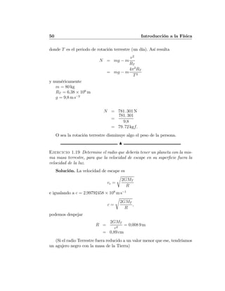 50 Introducción a la Física
donde T es el periodo de rotación terrestre (un día). Así resulta
N = mg − m
v2
RT
= mg − m
4π2
RT
T2
y numéricamente
m = 80 kg
RT = 6,38 × 106
m
g = 9,8 m s−2
N = 781. 301 N
=
781. 301
9,8
= 79. 72 kgf.
O sea la rotación terrestre disminuye algo el peso de la persona.
N
Ejercicio 1.19 Determine el radio que debería tener un planeta con la mis-
ma masa terrestre, para que la velocidad de escape en su superﬁcie fuera la
velocidad de la luz.
Solución. La velocidad de escape es
ve =
r
2GMT
R
e igualando a c = 2,99792458 × 108
m s−1
c =
r
2GMT
R
,
podemos despejar
R =
2GMT
c2
= 0,008 9 m
= 0,89 cm
(Si el radio Terrestre fuera reducido a un valor menor que ese, tendríamos
un agujero negro con la masa de la Tierra)
 