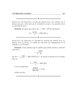 1.10 Ejercicios resueltos 51
N
Ejercicio 1.20 Determine el radio que debería tener una estrella con la
misma masa que el Sol, para que la velocidad de escape en su superﬁcie fuera
la velocidad de la luz.
Solución. Es igual, pero ahora MS = 1,991 × 1030
kg obteniendo
R =
2GMS
c2
= 2956. 339 m
N
Ejercicio 1.21 Determine la velocidad de rotación que debería tener un
planeta como la Tierra, en vueltas por día, para que despegáramos de la
superﬁcie en el Ecuador.
Solución. Como sabemos que la rapidez para órbita circular a nivel del
suelo sería
v =
r
GMT
RT
ello da v =
q
GMT
RT
= 7908. 378 974 m s−1
de modo el periodo de la rotación
debe ser
T =
2πRT
v
= 5068. 892 s
lo que corresponde a
86400,0
5068. 892
= 17. 05
vueltas por día.
N
 