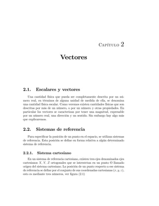 Capítulo 2
Vectores
2.1. Escalares y vectores
Una cantidad física que pueda ser completamente descrita por un nú-
mero real, en términos de alguna unidad de medida de ella, se denomina
una cantidad física escalar. Como veremos existen cantidades físicas que son
descritas por más de un número, o por un número y otras propiedades. En
particular los vectores se caracterizan por tener una magnitud, expresable
por un número real, una dirección y un sentido. Sin embargo hay algo más
que explicaremos.
2.2. Sistemas de referencia
Para especiﬁcar la posición de un punto en el espacio, se utilizan sistemas
de referencia. Esta posición se deﬁne en forma relativa a algún determinado
sistema de referencia.
2.2.1. Sistema cartesiano
En un sistema de referencia cartesiano, existen tres ejes denominados ejes
cartesianos X, Y, Z ortogonales que se intersectan en un punto O llamado
origen del sistema cartesiano. La posición de un punto respecto a ese sistema
de referencia se deﬁne por el conjunto de sus coordenadas cartesianas (x, y, z),
esto es mediante tres números, ver ﬁgura (2.1)
 