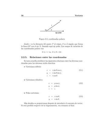 56 Vectores
P
r
θO
eje polar
Figura 2.4: coordenadas polares
donde r es la distancia del punto P al origen, θ es el ángulo que forma
la línea OP con el eje X, llamado aquí eje polar. Los rangos de variación de
las coordenadas polares son
0 6 r < ∞, 0 6 θ < 2π.
2.2.5. Relaciones entre las coordenadas
Es tarea sencilla establecer las siguientes relaciones entre las diversas coor-
denadas para los sistemas recién descritos
Cartesiano-esférico
x = r sin θ cos φ, (2.1)
y = r sin θ sin φ,
z = r cos θ.
Cartesiano-cilíndrico
x = ρ cos φ, (2.2)
y = ρ sin φ,
z = z.
Polar-cartesiano
x = r cos θ, (2.3)
y = r sin θ.
Más detalles se proporcionan después de introducir el concepto de vector.
Si está perdido respecto de la trigonometría, vea resumen al ﬁnal.
 