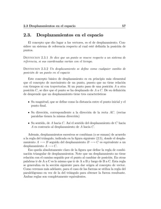 2.3 Desplazamientos en el espacio 57
2.3. Desplazamientos en el espacio
El concepto que dio lugar a los vectores, es el de desplazamiento. Con-
sidere un sistema de referencia respecto al cual esté deﬁnida la posición de
puntos.
Definicion 2.3.1 Se dice que un punto se mueve respecto a un sistema de
referencia, si sus coordenadas varían con el tiempo.
Definicion 2.3.2 Un desplazamiento se deﬁne como cualquier cambio de
posición de un punto en el espacio
Este concepto básico de desplazamiento es en principio más elemental
que el concepto de movimiento de un punto, puesto que no tiene relación
con tiempos ni con trayectorias. Si un punto pasa de una posición A a otra
posición C, se dice que el punto se ha desplazado de A a C. De su deﬁnición
de desprende que un desplazamiento tiene tres características
Su magnitud, que se deﬁne como la distancia entre el punto inicial y el
punto ﬁnal.
Su dirección, correspondiente a la dirección de la recta AC. (rectas
paralelas tienen la misma dirección)
Su sentido, de A hacia C. Así el sentido del desplazamiento de C hacia
A es contrario al desplazamiento de A hacia C.
Además, desplazamientos sucesivos se combinan (o se suman) de acuerdo
a la regla del triángulo, indicada en la ﬁgura siguiente (2.5), donde el despla-
zamiento A −→ B seguido del desplazamiento B −→ C es equivalente a un
desplazamiento A −→ C.
Eso queda absolutamente claro de la ﬁgura que deﬁne la regla de combi-
nación triangular de desplazamientos. Note que un desplazamiento no tiene
relación con el camino seguido por el punto al cambiar de posición. En otras
palabras ir de A a C es lo mismo que ir de A a B y luego de B a C. Esta regla
se generaliza en la sección siguiente para dar origen al concepto de vector.
Como veremos más adelante, para el caso de las fuerzas se utiliza la regla del
paralelógramo en vez de la del triángulo para obtener la fuerza resultante.
Ambas reglas son completamente equivalentes.
 