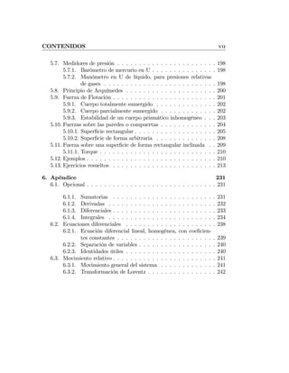 CONTENIDOS VII
5.7. Medidores de presión . . . . . . . . . . . . . . . . . . . . . . . 198
5.7.1. Barómetro de mercurio en U . . . . . . . . . . . . . . . 198
5.7.2. Manómetro en U de líquido, para presiones relativas
de gases . . . . . . . . . . . . . . . . . . . . . . . . . . 198
5.8. Principio de Arquímedes . . . . . . . . . . . . . . . . . . . . . 200
5.9. Fuerza de Flotación . . . . . . . . . . . . . . . . . . . . . . . . 201
5.9.1. Cuerpo totalmente sumergido . . . . . . . . . . . . . . 202
5.9.2. Cuerpo parcialmente sumergido . . . . . . . . . . . . . 202
5.9.3. Estabilidad de un cuerpo prismático inhomogéneo . . . 203
5.10. Fuerzas sobre las paredes o compuertas . . . . . . . . . . . . . 204
5.10.1. Superﬁcie rectangular . . . . . . . . . . . . . . . . . . . 205
5.10.2. Superﬁcie de forma arbitraria . . . . . . . . . . . . . . 208
5.11. Fuerza sobre una superﬁcie de forma rectangular inclinada . . 209
5.11.1. Torque . . . . . . . . . . . . . . . . . . . . . . . . . . . 210
5.12. Ejemplos . . . . . . . . . . . . . . . . . . . . . . . . . . . . . . 210
5.13. Ejercicios resueltos . . . . . . . . . . . . . . . . . . . . . . . . 213
6. Apéndice 231
6.1. Opcional . . . . . . . . . . . . . . . . . . . . . . . . . . . . . . 231
6.1.1. Sumatorias . . . . . . . . . . . . . . . . . . . . . . . . 231
6.1.2. Derivadas . . . . . . . . . . . . . . . . . . . . . . . . . 232
6.1.3. Diferenciales . . . . . . . . . . . . . . . . . . . . . . . . 233
6.1.4. Integrales . . . . . . . . . . . . . . . . . . . . . . . . . 234
6.2. Ecuaciones diferenciales . . . . . . . . . . . . . . . . . . . . . 238
6.2.1. Ecuación diferencial lineal, homogénea, con coeﬁcien-
tes constantes . . . . . . . . . . . . . . . . . . . . . . . 239
6.2.2. Separación de variables . . . . . . . . . . . . . . . . . . 240
6.2.3. Identidades útiles . . . . . . . . . . . . . . . . . . . . . 240
6.3. Movimiento relativo . . . . . . . . . . . . . . . . . . . . . . . . 241
6.3.1. Movimiento general del sistema . . . . . . . . . . . . . 241
6.3.2. Transformación de Lorentz . . . . . . . . . . . . . . . . 242
 