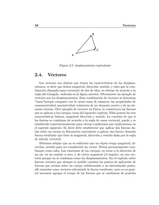 58 Vectores
A
B
C
Figura 2.5: desplazamiento equivalente
2.4. Vectores
Los vectores son objetos que tienen las características de los desplaza-
mientos, es decir que tienen magnitud, dirección, sentido, y tales que la com-
binación (llamada suma vectorial) de dos de ellos, se obtiene de acuerdo a la
regla del triángulo indicada en la ﬁgura anterior. Obviamente un ejemplo de
vectores son los desplazamientos. Esta combinación de vectores se denomina
"suma"porque comparte con la usual suma de números, las propiedades de
conmutatividad, asociatividad, existencia de un elemento neutro y de un ele-
mento inverso. Otro ejemplo de vectores en Física, lo constituyen las fuerzas
que se aplican a los cuerpos, tema del siguiente capítulo. Ellas poseen las tres
características básicas, magnitud dirección y sentido. La cuestión de que si
las fuerzas se combinan de acuerdo a la regla de suma vectorial, puede y es
establecida experimentalmente para ciertas condiciones que explicaremos en
el capítulo siguiente. Es decir debe establecerse que aplicar dos fuerzas da-
das sobre un cuerpo es físicamente equivalente a aplicar una fuerza, llamada
fuerza resultante que tiene la magnitud, dirección y sentido dada por la regla
de adición vectorial.
Debemos señalar que no es suﬁciente que un objeto tenga magnitud, di-
rección, sentido para ser considerado un vector. Deben necesariamente com-
binarse como tales. Las rotaciones de los cuerpos, en torno a la dirección de
un eje, en un sentido u otro, y de cierta magnitud (el ángulo), no son vec-
tores porque no se combinan como los desplazamientos. En el capítulo sobre
fuerzas veremos que siempre es posible cambiar los puntos de aplicación de
fuerzas que actúan sobre un cuerpo indeformable a un determinado punto,
allí sumarlas como vectores obteniendo la fuerza resultante, pero es en gene-
ral necesario agregar el torque de las fuerzas que se cambiaron de posición
 