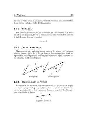 2.4 Vectores 59
respecto al punto donde se obtiene la resultante vectorial. Esta característica
de las fuerzas no la poseen los desplazamientos.
2.4.1. Notación
Los vectores, cualquiera sea su naturaleza, los denotaremos en el texto
con letras con ﬂechas: a, B, f y la combinación o suma vectorial de ellos con
el símbolo usual de suma +, es decir
c = a + b.
2.4.2. Suma de vectores
Naturalmente solo podremos sumar vectores del mismo tipo: desplaza-
mientos, fuerzas, otros, de modo que la regla de suma vectorial puede ser
representada en cualquiera de las dos ﬁguras siguientes, reglas conocidas co-
mo triangular y del paralelógramo:
a
+a b
b
triangular
a
+a b
b
paralelogramo
2.4.3. Magnitud de un vector
La magnitud de un vector a será representada por |a| y a veces simple-
mente por a, y representa por ejemplo, para los desplazamientos la distancia
entre el punto inicial y el ﬁnal y para una fuerza, la magnitud de ella expre-
sada en unidades de fuerza.
a
a
magnitud de vector
 
