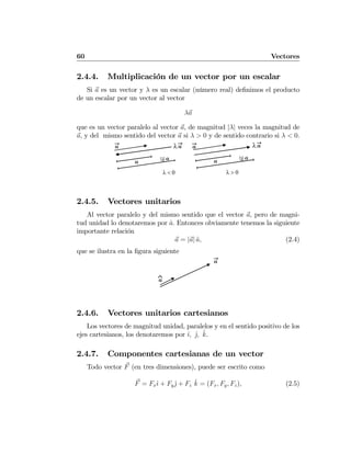 60 Vectores
2.4.4. Multiplicación de un vector por un escalar
Si a es un vector y λ es un escalar (número real) deﬁnimos el producto
de un escalar por un vector al vector
λa
que es un vector paralelo al vector a, de magnitud |λ| veces la magnitud de
a, y del mismo sentido del vector a si λ > 0 y de sentido contrario si λ < 0.
λ > 0λ < 0
λa
λa
a
a λa
λa
a
a
2.4.5. Vectores unitarios
Al vector paralelo y del mismo sentido que el vector a, pero de magni-
tud unidad lo denotaremos por ˆa. Entonces obviamente tenemos la siguiente
importante relación
a = |a| ˆa, (2.4)
que se ilustra en la ﬁgura siguiente
a
⌃a
2.4.6. Vectores unitarios cartesianos
Los vectores de magnitud unidad, paralelos y en el sentido positivo de los
ejes cartesianos, los denotaremos por ˆı, ˆj, ˆk.
2.4.7. Componentes cartesianas de un vector
Todo vector F (en tres dimensiones), puede ser escrito como
F = Fxˆı + Fyˆj + Fz
ˆk = (Fx, Fy, Fz), (2.5)
 