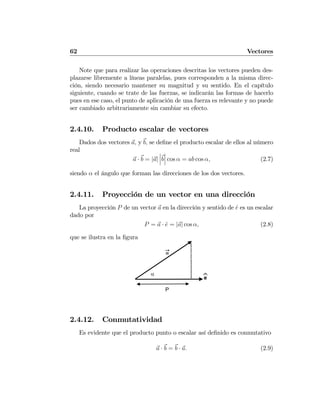 62 Vectores
Note que para realizar las operaciones descritas los vectores pueden des-
plazarse libremente a líneas paralelas, pues corresponden a la misma direc-
ción, siendo necesario mantener su magnitud y su sentido. En el capítulo
siguiente, cuando se trate de las fuerzas, se indicarán las formas de hacerlo
pues en ese caso, el punto de aplicación de una fuerza es relevante y no puede
ser cambiado arbitrariamente sin cambiar su efecto.
2.4.10. Producto escalar de vectores
Dados dos vectores a, y b, se deﬁne el producto escalar de ellos al número
real
a · b = |a|
¯
¯
¯b
¯
¯
¯ cos α = ab cos α, (2.7)
siendo α el ángulo que forman las direcciones de los dos vectores.
2.4.11. Proyección de un vector en una dirección
La proyección P de un vector a en la dirección y sentido de ˆe es un escalar
dado por
P = a · ˆe = |a| cos α, (2.8)
que se ilustra en la ﬁgura
α
e⌃
P
a
2.4.12. Conmutatividad
Es evidente que el producto punto o escalar así deﬁnido es conmutativo
a · b = b · a. (2.9)
 