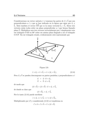 2.4 Vectores 65
Consideraremos un vector unitario ˆc y tomemos las partes de a y b que son
perpendiculares a ˆc y que se han indicado en la ﬁgura que sigue por ac y
bc. Está tambien el vector
−−→
OB que es la suma vectorial ac + bc. Estos tres
vectores están todos sobre un plano perpendicular a ˆc que hemos llamado
plano Σ. Multiplicar esos tres vectores vectorialmente por ˆc simplemente rota
ese triángulo OAB en 90o
sobre ese mismo plano llegando a ser el triángulo
OA0
B0
. En ese triángulo rotado, evidentemente está representado que
c⌃
O
A
B
A'
B'
ac
bc
xc
⌃
ac
xc⌃
bc
Σ
Figura 2.9:
ˆc × ac + ˆc × bc = ˆc × (ac + bc), (2.14)
Pero a y b se pueden descomponer en partes paralelas y perpendiculares a ˆc
a = a · ˆcˆc + ac,
b = b · ˆcˆc + bc
de modo que
(a + b) = (a + b) · ˆcˆc + ac + bc,
de donde es claro que
(a + b)c = ac + bc.
Por lo tanto (2.14) puede escribirse
ˆc × ac + ˆc × bc = ˆc × (a + b)c,
Multiplicando por |c| y considerendo (2.12) se transforma en
c × a + c × b = c × (a + b).
 