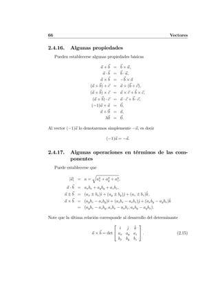 66 Vectores
2.4.16. Algunas propiedades
Pueden establecerse algunas propiedades básicas
a + b = b + a,
a · b = b · a,
a × b = −b × a
(a + b) + c = a + (b + c),
(a + b) × c = a × c + b × c,
(a + b) · c = a · c + b · c,
(−1)a + a = 0,
a + 0 = a,
λ0 = 0.
Al vector (−1)a lo denotaremos simplemente −a, es decir
(−1)a = −a.
2.4.17. Algunas operaciones en términos de las com-
ponentes
Puede establecerse que
|a| = a =
q
a2
x + a2
y + a2
z,
a · b = axbx + ayby + azbz,
a ± b = (ax ± bx)ˆı + (ay ± by)ˆj + (az ± bz)ˆk,
a × b = (aybz − azby)ˆı + (azbx − axbz)ˆj + (axby − aybx)ˆk
= (aybz − azby, azbx − axbz, axby − aybx).
Note que la última relación corresponde al desarrollo del determinante
a × b = det
⎡
⎣
ˆı ˆj ˆk
ax ay az
bx by bz
⎤
⎦ . (2.15)
 