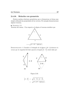 2.4 Vectores 67
2.4.18. Relación con geometría
Existen muchas relaciones geométricas que se demuestran en forma muy
simple utilizando las propiedades de los vectores. Por ejemplo demostraremos
algunos teorema.
I Teorema 2.1
Teorema del coseno. Con respecto a la ﬁgura el teorema establece que
γ
b a
c
c =
p
a2 + b2 − 2ab cos γ.
Demostracion 1 Considere el triángulo de la ﬁgura 2.10 (a)entonces te-
nemos que la magnitud del lado opuesto al ángulo
¯
¯
¯a − b
¯
¯
¯ estará dado por
γ
b
-a b
a
(a)
γ
a b
+a b
(b)
Figura 2.10:
¯
¯
¯a − b
¯
¯
¯ =
q
(a − b) · (a − b),
=
p
a2 + b2 − 2ab cos γ.
 