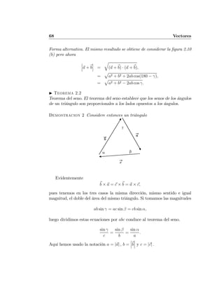 68 Vectores
Forma alternativa. El mismo resultado se obtiene de considerar la ﬁgura 2.10
(b) pero ahora
¯
¯
¯a + b
¯
¯
¯ =
q
(a + b) · (a + b),
=
p
a2 + b2 + 2ab cos(180 − γ),
=
p
a2 + b2 − 2ab cos γ.
I Teorema 2.2
Teorema del seno. El teorema del seno establece que los senos de los ángulos
de un triángulo son proporcionales a los lados opuestos a los ángulos.
Demostracion 2 Considere entonces un triángulo
γ
α β
a
b
c
Evidentemente
b × a = c × b = a × c,
pues tenemos en los tres casos la misma dirección, mismo sentido e igual
magnitud, el doble del área del mismo triángulo. Si tomamos las magnitudes
ab sin γ = ac sin β = cb sin α,
luego dividimos estas ecuaciones por abc conduce al teorema del seno.
sin γ
c
=
sin β
b
=
sin α
a
.
Aquí hemos usado la notación a = |a| , b =
¯
¯
¯b
¯
¯
¯ y c = |c| .
 