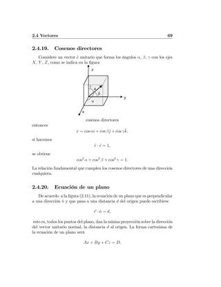2.4 Vectores 69
2.4.19. Cosenos directores
Considere un vector ˆe unitario que forma los ángulos α, β, γ con los ejes
X, Y , Z, como se indica en la ﬁgura
x
y
z
e^
α
β
γ
cosenos directores
entonces
ˆe = cos αˆı + cos βˆj + cos γˆk,
si hacemos
ˆe · ˆe = 1,
se obtiene
cos2
α + cos2
β + cos2
γ = 1.
La relación fundamental que cumplen los cosenos directores de una dirección
cualquiera.
2.4.20. Ecuación de un plano
De acuerdo a la ﬁgura (2.11), la ecuación de un plano que es perpendicular
a una dirección ˆn y que pasa a una distancia d del origen puede escribirse
r · ˆn = d,
esto es, todos los puntos del plano, dan la misma proyección sobre la dirección
del vector unitario normal, la distancia d al origen. La forma cartesiana de
la ecuación de un plano será
Ax + By + Cz = D,
 