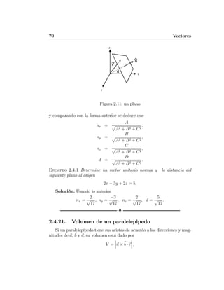 70 Vectores
r
y
z
x
⌃n
d
Figura 2.11: un plano
y comparando con la forma anterior se deduce que
nx =
A
√
A2 + B2 + C2
,
ny =
B
√
A2 + B2 + C2
,
nz =
C
√
A2 + B2 + C2
,
d =
D
√
A2 + B2 + C2
.
Ejemplo 2.4.1 Determine un vector unitario normal y la distancia del
siguiente plano al origen
2x − 3y + 2z = 5,
Solución. Usando lo anterior
nx =
2
√
17
, ny =
−3
√
17
, nz =
2
√
17
, d =
5
√
17
.
N
2.4.21. Volumen de un paralelepipedo
Si un paralelepípedo tiene sus aristas de acuerdo a las direcciones y mag-
nitudes de a, b y c, su volumen está dado por
V =
¯
¯
¯a × b · c
¯
¯
¯ ,
 