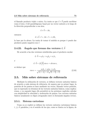 2.5 Más sobre sistemas de referencia 71
el llamado producto triple o mixto. La razón es que a × b puede escribirse
como el área A del paralelógramo basal por un vector unitario a lo largo de
la dirección perpendicular a esa área
a × b = Aˆn,
entonces
a × b · c = Aˆn · c = ±Ah,
la base por la altura. La razón de tomar el módulo es porque ˆn puede dar
producto punto negativo con c.
2.4.22. Ángulo que forman dos vectores a, b
De acuerdo a las dos versiones establecidas para el producto escalar
a · b = axbx + ayby + azbz,
y
a · b = |a|
¯
¯
¯b
¯
¯
¯ cos α = ab cos α,
se deduce que
cos α =
axbx + ayby + azbz
p
a2
x + a2
y + a2
z
p
b2
x + b2
y + b2
z
. (2.16)
2.5. Más sobre sistemas de referencia
Mediante la utilización de vectores, se deﬁnen vectores unitarios básicos
de acuerdo a cada sistema de referencia, de manera que en primer lugar, la
posición de los puntos se hace mediante un vector, llamado vector posición,
que es expresado en términos de los vectores unitarios básicos, como explica-
remos, y en segundo lugar ello permitirá en los próximos capítulos calcular
con simplicidad la velocidad y aceleración de puntos. Los vectores unitarios
básicos usualmente se eligen ortogonales entre sí (formando ángulos rectos).
2.5.1. Sistema cartesiano
Como ya se explicó se deﬁnen los vectores unitarios cartesianos básicos
ˆı, ˆj y ˆk paralelos y en el sentido de los ejes, como se ilustra en la ﬁgura, de
 