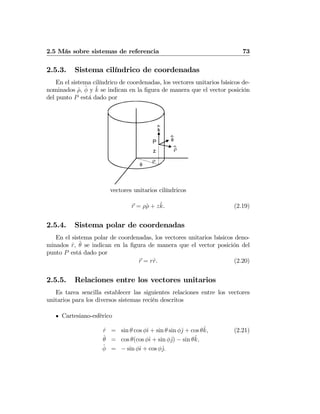 2.5 Más sobre sistemas de referencia 73
2.5.3. Sistema cilíndrico de coordenadas
En el sistema cilíndrico de coordenadas, los vectores unitarios básicos de-
nominados ˆρ, ˆφ y ˆk se indican en la ﬁgura de manera que el vector posición
del punto P está dado por
φ
ρ
k
z
φ
ρ
P
vectores unitarios cilíndricos
r = ρˆρ + zˆk. (2.19)
2.5.4. Sistema polar de coordenadas
En el sistema polar de coordenadas, los vectores unitarios básicos deno-
minados ˆr, ˆθ se indican en la ﬁgura de manera que el vector posición del
punto P está dado por
r = rˆr. (2.20)
2.5.5. Relaciones entre los vectores unitarios
Es tarea sencilla establecer las siguientes relaciones entre los vectores
unitarios para los diversos sistemas recién descritos
Cartesiano-esférico
ˆr = sin θ cos φˆı + sin θ sin φˆj + cos θˆk, (2.21)
ˆθ = cos θ(cos φˆı + sin φˆj) − sin θˆk,
ˆφ = − sin φˆı + cos φˆj.
 
