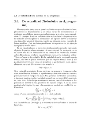 2.6 De actualidad (No incluido en el, programa) 75
2.6. De actualidad (No incluido en el, progra-
ma)
El concepto de vector que se generó mediante una generalización del sim-
ple concepto de desplazamiento y las formas en que los desplazamientos se
combinan ha debido en algunos casos abandonarse y en otros casos generali-
zarse. El concepto de vector realmente tiene aplicabilidad e importancia en
los llamados espacios planos o Euclideanos. En espacios curvos es complejo
sino imposible hablar de dirección, puesto que dirección es un conjunto de
líneas paralelas. ¿Qué son líneas paralelas en un espacio curvo, por ejemplo
la superﬁcie de una esfera?
En un espacio plano si se hacen tres desplazamientos paralelos regresando
al punto de partida, el cuerpo queda tal como empezó. En un espacio curvo
no ocurre eso. En la formulación de su teoría de la Relatividad General
Albert Einstein que involucra espacio-tiempo curvo, se ve obligado a utilizar
"Tensores"para su formulación. En la vecindad de cada punto del espacio
tiempo, allí este se puede aproximar por un espacio tiempo plano y allí
podríamos usar vectores. Como un ejemplo de lo que hablamos, en un espacio
plano una partícula libre se mueve de acuerdo a
r(t) = r(0) + vt.
Si se trata del movimiento de una partícula en un espacio tiempo curvo las
cosas son diferentes. Primero, el espacio tiempo tiene una curvatura causada
por la presencia de cuerpos con masa. Una partícula movíendose no sometida
a alguna de las otras tres fuerzas (electromagnética, nuclear o débil), partícula
en caida libre, deﬁne lo que se denomina sistema inercial de referencia. La
partícula se moverá en una geodésica del espacio tiempo. Si se usa como
parámetro la longitud de arco s la ecuación de movimiento establecida por
Einstein es
d2
xα
ds2
+ Γα
βγ
dxβ
ds
dxγ
ds
= 0,
donde xα
, son cordenadas espaciales α = 1, 2, 3. Además
Γi
jk =
∂2
¯xl
∂xj∂xk
∂xi
∂¯xl
=
1
2
gil
(∂kglj + ∂jglk − ∂lgjk),
son los símbolos de Christoﬀel y el elemento de arco ds2
deﬁne al tensor de
la métrica
ds2
= −gμυdξμ
dξν
.
 