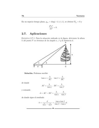 76 Vectores
En un espacio tiempo plano, gμυ = diag(−1, 1, 1, 1), se obtiene Γα
βγ = 0 y
d2
xα
ds2
= 0.
2.7. Aplicaciones
Ejemplo 2.7.1 Para la situación indicada en la ﬁgura, determine la altura
h del punto P en términos de los ángulo α, β y la distancia d.
P
A B C
h
α β
d
Solución. Podemos escribir
tan α =
h
AC
, tan β =
h
BC
,
de donde
AC =
h
tan α
, BC =
h
tan β
,
y restando
d = AC − BC =
h
tan α
−
h
tan β
,
de donde sigue el resultado
h =
d
1
tan α
− 1
tan β
=
tan α tan β
tan β − tan α
d.
N
 