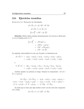 2.8 Ejercicios resueltos 77
2.8. Ejercicios resueltos
Ejercicio 2.1 Demuestre las identidades
(a × b) × c = (a · c)b − (b · c)a.
(a × b) · c = a · (b × c).
¯
¯
¯a × b
¯
¯
¯
2
= a2
b2
− (a · b)2
.
Solución. Deben haber muchas demostraciones. La tercera es fácil pues
si φ es el ángulo entre a y b
¯
¯
¯a × b
¯
¯
¯
2
= a2
b2
sin2
φ =
= a2
b2
(1 − cos2
φ)
= a2
b2
− a2
b2
cos2
φ
= a2
b2
− (a · b)2
.
La segunda, intercambiar la cruz con el punto, se demuestra así:
(a × b) · c = (aybz − azby)cx + (azbx − axbz)cy + (axby − aybx)cz
= cxaybz − cxazby + cyazbx − cyaxbz + czaxby − czaybx
y
a · (b × c) = (bycz − bzcy)ax + (bzcx − bxcz)ay + (bxcy − bycx)az
= cxaybz − cxazby + cyazbx − cyaxbz + czaxby − czaybx
resultan iguales. La primera es larga. Veamos la componente x de (a ×
b) × c, esta es:
(a × b)ycz − (a × b)zcy = (azbx − axbz)cz − (axby − aybx)cy =
czazbx − czaxbz − cyaxby + cyaybx = (cyay + czaz)bx − (czbz + cyby)ax =
(c · a − cxax)bx − (c · b − cxbx)ax = (c · a)bx − (c · b)ax,
de modo que es claro que algo similar ocurre con las otras dos componen-
tes y luego
(a × b) × c = (c · a)b − (c · b)a.
 
