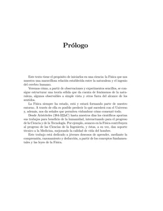 Prólogo
Este texto tiene el propósito de iniciarlos en una ciencia: la Física que nos
muestra una maravillosa relación establecida entre la naturaleza y el ingenio
del cerebro humano.
Veremos cómo, a partir de observaciones y experimentos sencillos, se con-
sigue estructurar una teoría sólida que da cuenta de fenómenos de la natu-
raleza, algunos observables a simple vista y otros fuera del alcance de los
sentidos.
La Física siempre ha estado, está y estará formando parte de nuestro
entorno. A través de ella es posible predecir lo qué sucederá con el Universo
y, además, nos da señales que permiten vislumbrar cómo comenzó todo.
Desde Aristóteles (384-322aC) hasta nuestros días los cientíﬁcos aportan
sus trabajos para beneﬁcio de la humanidad, interactuando para el progreso
de la Ciencia y de la Tecnología. Por ejemplo, avances en la Física contribuyen
al progreso de las Ciencias de la Ingeniería, y éstas, a su vez, dan soporte
técnico a la Medicina, mejorando la calidad de vida del hombre.
Este trabajo está dedicado a jóvenes deseosos de aprender, mediante la
comprensión, razonamiento y deducción, a partir de los conceptos fundamen-
tales y las leyes de la Física.
 