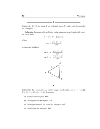 78 Vectores
N
Ejercicio 2.2 Si los lados de un triángulo son a, b, c determine los ángulos
del triángulo.
Solución. Podemos obtenerlos de varias maneras, por ejemplo del teore-
ma del coseno
c2
= a2
+ b2
− 2ab cos γ,
o bien
cos γ =
a2
+ b2
− c2
2ab
,
y otras dos similares
cos α =
a2
+ c2
− b2
2ac
,
cos β =
c2
+ b2
− a2
2bc
,
A
C
B
α
β
γ
a
b
c
N
Ejercicio 2.3 Considere los puntos cuyas coordenadas son A = (1, 1, 1),
B = (1, 2, 1), C = (−1, 2, 0) determine
a) El área del triángulo ABC.
b) Los ángulos del triángulo ABC.
c) Las magnitudes de los lados del triángulo ABC.
d) Las alturas del triángulo ABC.
 