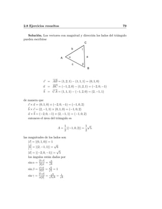 2.8 Ejercicios resueltos 79
Solución. Los vectores con magnitud y dirección los lados del triángulo
pueden escribirse
A
C
B
α
β
γ
a
b
c
c =
−→
AB = (1, 2, 1) − (1, 1, 1) = (0, 1, 0)
a =
−−→
BC = (−1, 2, 0) − (1, 2, 1) = (−2, 0, −1)
b =
−→
CA = (1, 1, 1) − (−1, 2, 0) = (2, −1, 1)
de manera que
c × a = (0, 1, 0) × (−2, 0, −1) = (−1, 0, 2)
b × c = (2, −1, 1) × (0, 1, 0) = (−1, 0, 2)
a × b = (−2, 0, −1) × (2, −1, 1) = (−1, 0, 2)
entonces el área del triángulo es
A =
1
2
|(−1, 0, 2)| =
1
2
√
5.
las magnitudes de los lados son
|c| = |(0, 1, 0)| = 1¯
¯
¯b
¯
¯
¯ = |(2, −1, 1)| =
√
6
|a| = |(−2, 0, −1)| =
√
5
los ángulos están dados por
sin α =
|b×c|
|b||c|
=
√
5√
6
sin β = |c×a|
|a||c|
=
√
5√
5
= 1
sin γ =
|b×a|
|a||b|
=
√
5√
5
√
6
= 1√
6
 