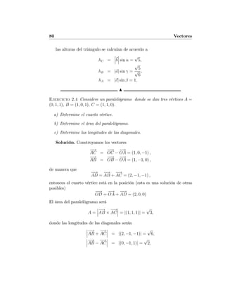 80 Vectores
las alturas del triángulo se calculan de acuerdo a
hC =
¯
¯
¯b
¯
¯
¯ sin α =
√
5,
hB = |a| sin γ =
√
5
√
6
,
hA = |c| sin β = 1.
N
Ejercicio 2.4 Considere un paralelógramo donde se dan tres vértices A =
(0, 1, 1), B = (1, 0, 1), C = (1, 1, 0).
a) Determine el cuarto vértice.
b) Determine el área del paralelógramo.
c) Determine las longitudes de las diagonales.
Solución. Construyamos los vectores
−→
AC =
−→
OC −
−→
OA = (1, 0, −1) ,
−→
AB =
−−→
OB −
−→
OA = (1, −1, 0) ,
de manera que
−−→
AD =
−→
AB +
−→
AC = (2, −1, −1) ,
entonces el cuarto vértice está en la posición (esta es una solución de otras
posibles)
−−→
OD =
−→
OA +
−−→
AD = (2, 0, 0)
El área del paralelógramo será
A =
¯
¯
¯
−→
AB ×
−→
AC
¯
¯
¯ = |(1, 1, 1)| =
√
3,
donde las longitudes de las diagonales serán
¯
¯
¯
−→
AB +
−→
AC
¯
¯
¯ = |(2, −1, −1)| =
√
6,
¯
¯
¯
−→
AB −
−→
AC
¯
¯
¯ = |(0, −1, 1)| =
√
2.
 
