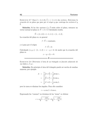82 Vectores
Ejercicio 2.7 Sean a = (1, 1, 0), b = (−1, 1, 1) dos vectores. Determine la
ecuación de un plano que pase por el origen y que contenga los vectores a y
b.
Solución. Si los dos vectores a y b están sobre el plano, entonces un
vector normal al plano es N = a × b. Calculando resulta
N = (1, 1, 0) × (−1, 1, 1) = (1, −1, 2) .
La ecuación del plano es, en general
r · N = constante,
y si pasa por el origen
r · N = 0.
Calculando (x, y, z) · (1, −1, 2) = x − y + 2z de modo que la ecuación del
plano es
x − y + 2z = 0.
N
Ejercicio 2.8 Determine el área de un triángulo en función solamente de
sus lados a, b y c.
Solución. En principio el área del triángulo puede ser escrita de muchas
maneras, por ejemplo
A =
1
2
¯
¯
¯a × b
¯
¯
¯ =
1
2
ab sin γ,
=
1
2
¯
¯
¯b × c
¯
¯
¯ =
1
2
bc sin α,
=
1
2
|c × a| =
1
2
ca sin β,
pero la tarea es eliminar los ángulos. Para ello considere
c = a cos β + b cos α.
Expresando los “cosenos” en términos de los “senos” se obtiene
c = a
r
1 − (
2A
ca
)2 + b
r
1 − (
2A
bc
)2,
 
