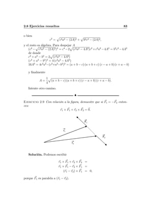 2.8 Ejercicios resueltos 83
o bien
c2
=
p
c2a2 − (2A)2 +
p
b2c2 − (2A)2,
y el resto es álgebra. Para despejar A
(c2
−
p
c2a2 − (2A)2)2
= c4
−2
p
(c2a2 − 4A2)c2
+c2
a2
−4A2
= b2
c2
−4A2
de donde
c2
+ a2
− b2
= 2
p
(c2a2 − 4A2)
(c2
+ a2
− b2
)2
= 4 (c2
a2
− 4A2
)
16A2
= 4c2
a2
−(c2
+a2
−b2
)2
= (a + b − c) (a + b + c) (c − a + b) (c + a − b)
y ﬁnalmente
A =
1
4
p
(a + b − c) (a + b + c) (c − a + b) (c + a − b).
Intente otro camino.
N
Ejercicio 2.9 Con relación a la ﬁgura, demuestre que si F1 = −F2 enton-
ces:
r1 × F1 + r2 × F2 = 0.
r1
r2
F2
F1
Solución. Podemos escribir
r1 × F1 + r2 × F2 =
r1 × F1 − r2 × F1 =
(r1 − r2) × F1 = 0,
porque F1 es paralela a (r1 − r2).
 