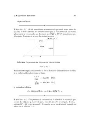 2.8 Ejercicios resueltos 85
respecto al suelo.
N
Ejercicio 2.11 Desde un avión de reconocimiento que vuela a una altura de
2500 m, el piloto observa dos embarcaciones que se encuentran en un mismo
plano vertical con ángulos de depresión de 62o
240
y 37o
180
respectivamente.
Encuentre la distancia x entre las embarcaciones.
2500 m
37º18'
x
62º24'
Solución. Expresando los ángulos son con decimales
62,4o
y 37,3o
Similarmente al problema anterior si d es la distancia horizontal entre el avión
y la embarcación más cercana se tiene
x + d
2500
= tan(90 − 37,3),
d
2500
= tan(90 − 62,4),
y restando se obtiene
d = 2500(cot 37,3 − cot 62,4) = 1974. 751 m
N
Ejercicio 2.12 Una persona se encuentra en la mitad de la distancia que
separa dos ediﬁcios y observa la parte más alta de éstos con ángulos de eleva-
ción de 30o
y 60o
respectivamente. Demuestre la que las alturas de los ediﬁcios
están en la relación 1 : 3.
 