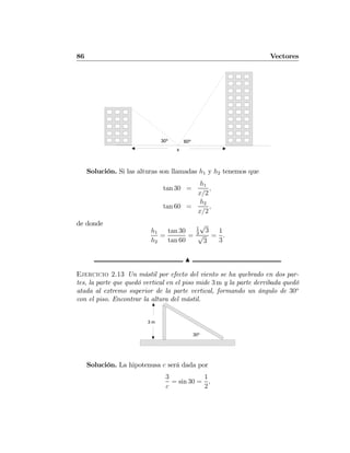 86 Vectores
30º
x
60º
Solución. Si las alturas son llamadas h1 y h2 tenemos que
tan 30 =
h1
x/2
,
tan 60 =
h2
x/2
,
de donde
h1
h2
=
tan 30
tan 60
=
1
3
√
3
√
3
=
1
3
.
N
Ejercicio 2.13 Un mástil por efecto del viento se ha quebrado en dos par-
tes, la parte que quedó vertical en el piso mide 3 m y la parte derribada quedó
atada al extremo superior de la parte vertical, formando un ángulo de 30o
con el piso. Encontrar la altura del mástil.
3 m
30º
Solución. La hipotenusa c será dada por
3
c
= sin 30 =
1
2
,
 