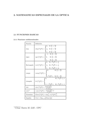 2. MATEMATICAS ESPECIALES DE LA OPTICA
2.1 FUNCIONES BASICAS
2.1.1 Funciones unidimensionales
Funci¶
on De¯nici¶
on
step step
¡x¡x0
b
¢
=
8
>
>
<
>
>
:
0; Si X
b < X0
b
1
2 ; Si X
b = X0
b
1; Si X
b > X0
b
signo sgn
¡x¡x0
b
¢
=
8
>
>
<
>
>
:
¡1; Si X
b < X0
b
0; Si X
b = X0
b
1; Si X
b > X0
b
Rectangulo rect
¡x¡x0
b
¢
=
8
>
>
<
>
>
:
0; Si j X¡X0
b j> 1
2
1
2 ; Si j X¡X0
b j= 1
2
1; Si j X¡X0
b j< 1
2
rampa ramp
¡x¡x0
b
¢
=
8
>
>
<
>
>
:
0; Si X
b · X0
b
j X¡X0
b j; Si X
b > X0
b
triangulo tri
¡x¡x0
b
¢
=
8
>
>
<
>
>
:
0; Si j X¡X0
b j¸ 1
1¡ j X¡X0
b j; Si j X¡X0
b j< 1
sinc sinc
¡x¡x0
b
¢
=
sin¼(x¡x0
b )
¼(x¡x0
b )
sinc2
j sinc
¡x¡x0
b
¢
=
sin¼(x¡x0
b )
¼(x¡x0
b )
j2
Gaussiana Gaus
¡x¡x0
b
¢
= exp
h
¡¼
¡x¡x0
b
¢2
i
Impulso ± (x) = limb!0
1
b Gaus
¡x
b
¢
0
C¶
esar Torres M. LOI - UPC
 