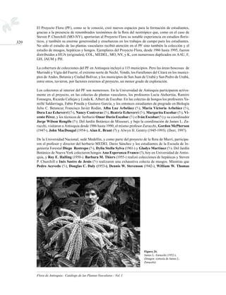 El Proyecto Flora (PF), como se le conoció, creó nuevos espacios para la formación de estudiantes,
      gracias a la presencia de renombrados taxónómos de la flora del neotrópico que, como en el caso de
      Steven P. Churchill (MO-NY), aportarían al Proyecto Flora su notable experiencia en estudios florís-
320   ticos, y también su enorme generosidad y enseñanzas en los trabajos de campo para los estudiantes.
      No sólo el estudio de las plantas vasculares recibió atención en el PF sino también la colección y el
      estudio de musgos, hepáticas y hongos. Ejemplares del Proyecto Flora, desde 1986 hasta 1995, fueron
      distribuidos a HUA (originales), COL, MEDEL, MO, NY, y K, con numerosos duplicados en AAU, F,
      GH, JAUM y PH.

      La cobertura de colecciones del PF en Antioquia incluyó a 115 municipios. Pero las áreas boscosas de
      Murindó y Vigía del Fuerte, el extremo norte de Nechí, Yondó, los Farallones del Citará en los munici-
      pios de Andes, Betania y Ciudad Bolívar, y los municipios de San Juan de Urabá y San Pedro de Urabá,
      entre otros, tuvieron, por factores externos al proyecto, un menor grado de exploración.

      Los colectores al interior del PF son numerosos. En la Universidad de Antioquia participaron activa-
      mente en el proyecto, en las colectas de plantas vasculares, los profesores Lucía Atehortúa, Ramiro
      Fonnegra, Ricardo Callejas y Linda K. Albert de Escobar. En las colectas de hongos los profesores Ya-
      millé Saldarriaga, Fabio Pineda y Gustavo García, y los entonces estudiantes de pregrado en Biología
      Julio C. Betancur, Francisco Javier Rodán, Alba Luz Arbeláez (?-), María Victoria Arbeláez (?-),
      Dora Luz Echeverri (?-), Nancy Contreras (?-), Beatriz Echeverri (?-), Margarita Escobar (?-), Vi-
      cente Pérez, y los técnicos de herbario Omar Darío Escobar (?-) e Iván Escobar(?-) y su coordinador
      Jorge Wilson Rengifo (?-). Del Jardín Botánico de Missouri, y bajo la coordinación de James L. Za-
      rucchi, visitaron a Antioquia desde 1986 hasta 1990, el mismo profesor Zarucchi, Gordon McPherson
      (1947-), John MacDougal (1954-), Alan E. Brant (?) y Alwyn H. Gentry (1945-1993). (Dorr, 1997).

      De la Universidad Nacional, sede Medellín, y como parte del proyecto de la flora de Murrí, participa-
      ron el profesor y director del herbario MEDEL Darío Sánchez y los estudiantes de la Escuela de In-
      geniería Forestal Diego Restrepo (?-), Dylia Stella Sylva (1961-) y Gladys Martínez (?-). Del Jardín
      Botánico de Nueva York colectaron hongos Ana Esperanza Franco (?), hoy en Universidad de Antio-
      quia, y Roy E. Halling (1950-). Barbara M. Thiers (1955-) realizó colecciones de hepáticas y Steven
      P. Churchill e Inés Sastre de Jesús (?-) realizaron una exhaustiva colecta de musgos. Mientras que
      Pedro Acevedo (?-), Douglas C. Daly (1953-), Dennis W. Stevenson (1942-), William W. Thomas




                                                                             Figura 24.
                                                                             James L. Zarucchi (1952-).
                                                                             (Imagen: cortesía de James L.
                                                                             Zarucchi)



      Flora de Antioquia: Catálogo de las Plantas Vasculares - Vol. I
 