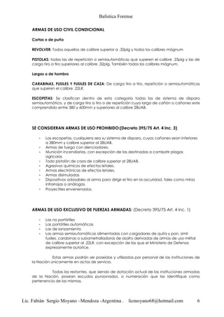 Balística Forense
Lic. Fabián Sergio Moyano –Mendoza -Argentina . licmoyano68@hotmail.com 6
ARMAS DE USO CIVIL CONDICIONAL
Cortas o de puño
REVOLVER: Todos aquellos de calibre superior a .32plg y todos los calibres mágnum
PISTOLAS: todas las de repetición o semiautomáticas que superen el calibre .25plg y las de
carga tiro a tiro superiores al calibre .32plg. También todos los calibres mágnum.
Largas o de hombro
CARABINAS, FUSILES Y FUSILES DE CAZA: De carga tiro a tiro, repetición o semiautomáticas
que superen el calibre .22LR.
ESCOPETAS: Se clasifican dentro de esta categoría todas las de sistema de disparo
semiautomático, y de carga tiro a tiro o de repetición cuyo largo de cañón o cañones este
comprendido entre 380 y 600mm y superiores al calibre 28UAB.
SE CONSIDERAN ARMAS DE USO PROHIBIDO:(Decreto 395/75 Art. 4 inc. 3)
- Las escopetas, cualquiera sea su sistema de disparo, cuyos cañones sean inferiores
a 380mm y calibre superior al 28UAB.
- Armas de fuego con silenciadores.
- Munición incendiarias, con excepción de las destinadas a combatir plagas
agrícolas
- Todo pistolón de caza de calibre superior al 28UAB.
- Agresivos químicos de efectos letales.
- Armas electrónicas de efectos letales.
- Armas disimuladas
- Dispositivos adosables al arma para dirigir el tiro en la oscuridad, tales como miras
infrarrojas o análogas.
- Proyectiles envenenados.
ARMAS DE USO EXCLUSIVO DE FUERZAS ARMADAS: (Decreto 395/75 Art. 4 inc. 1)
- Las no portátiles
- Las portátiles automáticas
- Las de lanzamiento
- Las armas semiautomáticas alimentadas con cargadores de quita y pon, símil
fusiles, carabinas o subametralladoras de asalto derivadas de armas de uso militar
de calibre superior al .22LR, con excepción de las que el Ministerio de Defensa
expresamente autorice.
Estas armas podrán ser poseídas y utilizadas por personal de las instituciones de
la Nación únicamente en actos de servicio.
Todas las restantes, que siendo de dotación actual de las instituciones armadas
de la Nación, posean escudos punzonados, o numeración que las identifique como
pertenencia de las mismas.
 
