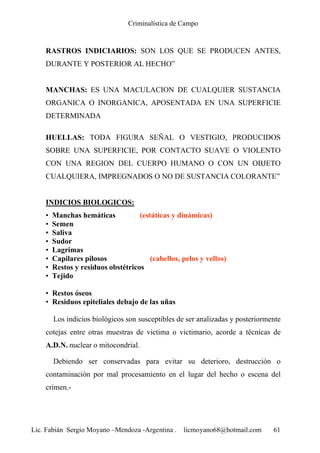 Criminalística de Campo
Lic. Fabián Sergio Moyano –Mendoza -Argentina . licmoyano68@hotmail.com 61
RASTROS INDICIARIOS: SON LOS QUE SE PRODUCEN ANTES,
DURANTE Y POSTERIOR AL HECHO”
MANCHAS: ES UNA MACULACION DE CUALQUIER SUSTANCIA
ORGANICA O INORGANICA, APOSENTADA EN UNA SUPERFICIE
DETERMINADA
HUELLAS: TODA FIGURA SEÑAL O VESTIGIO, PRODUCIDOS
SOBRE UNA SUPERFICIE, POR CONTACTO SUAVE O VIOLENTO
CON UNA REGION DEL CUERPO HUMANO O CON UN OBJETO
CUALQUIERA, IMPREGNADOS O NO DE SUSTANCIA COLORANTE”
INDICIOS BIOLOGICOS:
• Manchas hemáticas (estáticas y dinámicas)
• Semen
• Saliva
• Sudor
• Lagrimas
• Capilares pilosos (cabellos, pelos y vellos)
• Restos y residuos obstétricos
• Tejido
• Restos óseos
• Residuos epiteliales debajo de las uñas
Los indicios biológicos son susceptibles de ser analizadas y posteriormente
cotejas entre otras muestras de victima o victimario, acorde a técnicas de
A.D.N. nuclear o mitocondrial.
Debiendo ser conservadas para evitar su deterioro, destrucción o
contaminación por mal procesamiento en el lugar del hecho o escena del
crimen.-
 