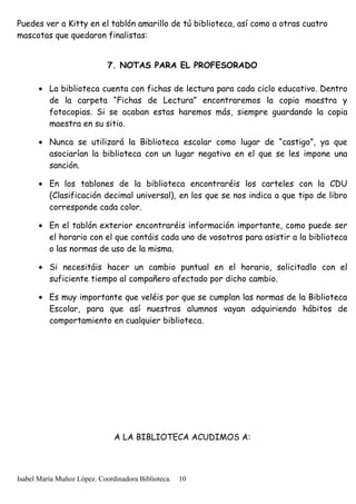 Puedes ver a Kitty en el tablón amarillo de tú biblioteca, así como a otras cuatro
mascotas que quedaron finalistas:
7. NOTAS PARA EL PROFESORADO
• La biblioteca cuenta con fichas de lectura para cada ciclo educativo. Dentro
de la carpeta “Fichas de Lectura” encontraremos la copia maestra y
fotocopias. Si se acaban estas haremos más, siempre guardando la copia
maestra en su sitio.
• Nunca se utilizará la Biblioteca escolar como lugar de “castigo”, ya que
asociarían la biblioteca con un lugar negativo en el que se les impone una
sanción.
• En los tablones de la biblioteca encontraréis los carteles con la CDU
(Clasificación decimal universal), en los que se nos indica a que tipo de libro
corresponde cada color.
• En el tablón exterior encontraréis información importante, como puede ser
el horario con el que contáis cada uno de vosotros para asistir a la biblioteca
o las normas de uso de la misma.
• Si necesitáis hacer un cambio puntual en el horario, solicitadlo con el
suficiente tiempo al compañero afectado por dicho cambio.
• Es muy importante que veléis por que se cumplan las normas de la Biblioteca
Escolar, para que así nuestros alumnos vayan adquiriendo hábitos de
comportamiento en cualquier biblioteca.
A LA BIBLIOTECA ACUDIMOS A:
Isabel María Muñoz López. Coordinadora Biblioteca. 10
 