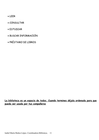 • LEER
• CONSULTAR
• ESTUDIAR
• BUSCAR INFORMACIÓN
• PRÉSTAMO DE LIBROS
La biblioteca es un espacio de todos. Cuando termines déjala ordenada para que
pueda ser usada por tus compañeros
Isabel María Muñoz López. Coordinadora Biblioteca. 11
 