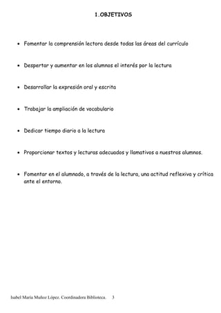 1.OBJETIVOS
• Fomentar la comprensión lectora desde todas las áreas del currículo
• Despertar y aumentar en los alumnos el interés por la lectura
• Desarrollar la expresión oral y escrita
• Trabajar la ampliación de vocabulario
• Dedicar tiempo diario a la lectura
• Proporcionar textos y lecturas adecuados y llamativos a nuestros alumnos.
• Fomentar en el alumnado, a través de la lectura, una actitud reflexiva y crítica
ante el entorno.
Isabel María Muñoz López. Coordinadora Biblioteca. 3
 
