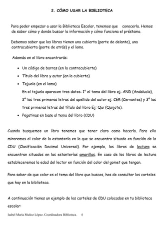 2. CÓMO USAR LA BIBLIOTECA
Para poder empezar a usar la Biblioteca Escolar, tenemos que conocerla. Hemos
de saber cómo y donde buscar la información y cómo funciona el préstamo.
Debemos saber que los libros tienen una cubierta (parte de delante), una
contracubierta (parte de atrás) y el lomo.
Además en el libro encontrarás:
• Un código de barras (en la contracubierta)
• Título del libro y autor (en la cubierta)
• Tejuelo (en el lomo)
En el tejuelo aparecen tres datos: 1º el tema del libro ej: AND (Andalucía),
2º las tres primeras letras del apellido del autor ej: CER (Cervantes) y 3º las
tres primeras letras del título del libro Ej: Qui (Quijote).
• Pegatinas en base al tema del libro (CDU)
Cuando busquemos un libro tenemos que tener claro como hacerlo. Para ello
miraremos el color de la estantería en la que se encuentra situado en función de la
CDU (Clasificación Decimal Universal). Por ejemplo, los libros de lectura se
encuentran situados en las estanterías amarillas. En caso de los libros de lectura
estableceremos la edad del lector en función del color del gomet que tengan.
Para saber de que color es el tema del libro que buscas, has de consultar los carteles
que hay en la biblioteca.
A continuación tienes un ejemplo de los carteles de CDU colocados en tu biblioteca
escolar:
Isabel María Muñoz López. Coordinadora Biblioteca. 4
 