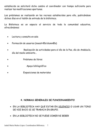 establecido se solicitará dicho cambio al coordinador con tiempo suficiente para
realizar las modificaciones oportunas.
Los préstamos se realizarán en los recreos establecidos para ello, publicándose
dichos días en el tablón de entrada de la biblioteca.
La Biblioteca es un espacio al servicio de toda la comunidad educativa,
ofreciéndonos:
• Lectura y consulta en sala
• Formación de usuarios (maestr@s/alumn@s)
• Realización de actividades para el día de la Paz, día de Andalucía,
día del medio ambiente…
• Préstamo de libros
• Apoyo bibliográfico
• Exposiciones de materiales
4. NORMAS GENERALES DE FUNCIONAMIENTO
• EN LA BIBLIOTECA HAY QUE ESTAR EN SILENCIO O USAR UN TONO
DE VOZ BAJO SI SE TRABAJA EN GRUPO.
• EN LA BIBLIOTECA NO SE PUEDE COMER NI BEBER
Isabel María Muñoz López. Coordinadora Biblioteca. 7
 