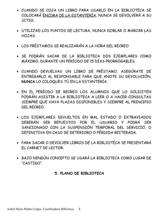 • CUANDO SE COJA UN LIBRO PARA USARLO EN LA BIBLIOTECA SE
COLOCARÁ ENCIMA DE LA ESTANTERÍA, NUNCA SE DEVOLVERÁ A SU
SITIO.
• UTILIZAD LOS PUNTOS DE LECTURA, NUNCA DOBLAR O MARCAR LAS
HOJAS.
• LOS PRÉSTAMOS SE REALIZARÁN A LA HORA DEL RECREO
• SE PODRÁN SACAR DE LA BIBLIOTECA DOS EJEMPLARES COMO
MÁXIMO, DURANTE UN PERÍODO DE 15 DÍAS PRORROGABLES.
• CUANDO DEVUELVAS UN LIBRO DE PRÉSTAMO, ASEGÚRATE DE
ENTREGARLO AL RESPONSABLE PARA QUE ANOTE SU DEVOLUCIÓN,
NUNCA LO COLOQUES TÚ EN LA ESTANTERÍA.
• EN EL PERÍODO DE RECREO LOS ALUMNOS QUE LO SOLICITEN
PODRÁN ASISTIR A LA BIBLIOTECA A LEER O A HACER CONSULTAS
SIEMPRE QUE HAYA PLAZAS DISPONIBLES Y SIEMPRE AL PRINCIPIO
DEL RECREO.
• LOS EJEMPLARES DEVUELTOS EN MAL ESTADO O EXTRAVIADOS
DEBERÁN SER REPUESTOS POR EL USUARIO Y PODRÁ SER
SANCIONADO CON LA SUSPENSIÓN TEMPORAL DEL SERVICIO, O
DEFINITIVA EN CASO DE DETERIORO O PÉRDIDA REITERADA.
• PARA SACAR O DEVOLVER LIBROS DE LA BIBLIOTECA SE PRESENTARÁ
EL CARNET DE LECTOR.
• BAJO NINGÚN CONCEPTO SE USARÁ LA BIBLIOTECA COMO LUGAR DE
“CASTIGO”.
5. PLANO DE BIBLIOTECA
Isabel María Muñoz López. Coordinadora Biblioteca. 8
 