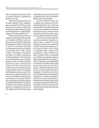 MELANINA, LA CLOROFILA HUMANA, SU PAPEL EN EL ORIGEN DE LA VIDA
ellos– son necesarios para originar la serie
de procesos dinámicos y cambiantes que
denotamos como vida.
Hasta ahora se supone que primero fue
el Universo, después la Tierra, enseguida el
agua, poco después las ATP-asa, es decir,
las enzimas que sintetizan la molécula de
intercambio universal de energía que es el ad-
enosin trifosfato (ATP por sus siglas en inglés),
enseguida la clorofila y después la vida.
Esta serie de eventos se enfrentan con
contradicciones que no han podido ser resuel-
tas. Por ejemplo, la ATPasa –el sufijo “asa”
quiere decir que no gastaATP, a diferencia de
las sintetasas que sí gastan ATP para realizar
su función– es una estructura conformada
por aminoácidos (compuestos que contienen
en su estructura aminos —NH2— y ácidos
—COOH—). Sin embargo, es una estructura
muy regular, muy uniforme, conformada por
numerosos aminoácidos (100 aminoácidos)
que no están distribuidos al azar, sino todo lo
contrario. Su orden es tal que la naturaleza
las repite una y otra vez. Este orden en el
Universo o en la Tierra misma es difícil de
aceptar tal como se propone hasta ahora: que
su origen es abiótico, es decir, son moléculas
implementadas por entes que no tienen vida,
pero que fueron capaces de sintetizar una y
otra vez las cantidades necesarias de dicha
enzima hasta que, con el paso de millones de
años, se concatenaron las primeras moléculas
de clorofila y paulatinamente el resto de ellas.
Lo anterior es como pretender que todas las
partes de un complicado reloj cayeron del
cielo, llegaron a la Tierra de tal forma que justo
se embonaron unas con otras, se formó el reloj
y lo asombroso de todo, que dicho mecanismo
empezó a funcionar perfectamente.
Es difícil conceder tal milagro, pues
es menester que se repitiera una y otra vez.
Inclusive hasta la fecha, sería un evento que
requiere suceder con la suficiente frecuencia
como para que, eventualmente, el resto de las
reacciones químicas que conforman la vida se
enlazaran en su exacto orden actual y que no
ha variado desde el principio de los tiempos.
La vida no es una serie de reacciones
químicas que suceden por casualidad y en
cualquier orden. La expresión de la vida
requiere que se siga el mismo orden tal cual
fue creada. En este sentido siempre es prim-
ero la reacción primaria o inicial o número
1, en seguida la número 2, luego la 3 y así
sucesivamente, y llega un momento que
debido al elevado número de aminoácidos
que conforman a los organismos empieza a
haber pequeñas diferencias, por ejemplo, en
número y localización, pues las posibilidades
de combinación son infinitas. Basta recordar
que las notas musicales son siete, pero la
cantidad y variedad de melodías que se han
creado y se siguen componiendo parecen
inacabables. Si meditamos que el número
de aminoácidos presentes en los organismos
terrestres son 20, entonces la capacidad de
combinación se eleva exponencialmente.
Pudiéramos afirmar que hay más aminoácidos
que melodías. Esas pequeñas diferencias que
se amplifican conforme se suceden las reac-
ciones químicas son las que dan origen a las
diversas especies.
2
 