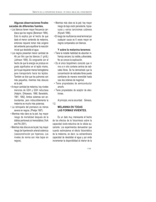 Algunas observaciones finales
sacadas de diferentes fuentes.
• Los blancos tienen mayor frecuencia car-
diaca que los negros (Berenson 1984).
Esto lo explico por el hecho de que
dado el menor contenido de melanina,
entonces requiere tomar más oxígeno
del ambiente para equilibrar la reacción
inicial que desdobla el agua.
• Los negros presentan menor cantidad de
Hb por litro que los blancos (1 gr/dL)
(Johnson 1995). Es congruente con el
hecho de que la energía se produce en
grado significativo en el tejido mismo,
por lo que requieren menos hemoglobina
para transportarlo hacia los tejidos.
También se dice que los pulmones son
más pequeños, mientras más obscura
es la piel.
• A mayor cantidad de melanina, hay niveles
menores de GSH y GSH reductasa
(Halprin, Ohkawara, 1966; Benedetto,
1981, 1982). Ambos sistemas son an-
tioxidantes, pero indiscutiblemente la
melanina es mucho más poderosa.
• La retinopatía del prematuro es menos
severa en negros. (Phelps 1997).
• Mientras más clara es la piel, hay mayor
riesgo de mortalidad después de la
diálisis peritoneal y/o hemodiálisis.(York
and Pei 2001).
• Mientras más obscura es la piel, hay mayor
riesgo de hipertensión arterial sistémica
(vasoconstricción por hiperoxia. Los
niveles de renina son más bajos en
negros).
• Mientras más clara es la piel, hay mayor
riesgo de baja visión persistente, hipoa-
cusia y varios carcinomas cutáneos
(Kiyoshi 1996).
• El riesgo de insuficiencia renal terminal por
cualquier causa es 6 veces mayor en
negros comparados con blancos.
Y sobre la melanina tenemos:
• Tiene la notable habilidad de absorber in-
frarrojo cercano, luz visible y ultravioleta.
No se conoce la explicación.
• Es el único biopolímero conocido que in
vivo e in vitro contiene centros de radi-
cales libres. Se ha demostrado que la
concentración de radicales libres puede
cambiarse de manera reversible hasta
casi dos órdenes de magnitud.
• Tiene propiedades de semiconductor
amorfo.
• Tiene propiedades de aceptor de elec-
trones.
Al principio, era la oscuridad. Génesis,
1:2.
MELANINA EN TODAS
LAS FORMAS VIVIENTES.
Es un dato muy interesante el hecho
de los efectos de la fotosíntesis sobre la
capacidad óxido-reductiva de la célula eu-
carionte. Los experimentos demuestran que
cuando estimulamos el efecto fotosintético
de la melanina, es decir, su extraordinaria
capacidad de desdoblar el agua y por ende
incrementar la disponibilidad al interior de la
95
IMPACTO DE LA FOTOSÍNTESIS HUMANA EN OTRAS ÁREAS DEL CONOCIMIENTO
 