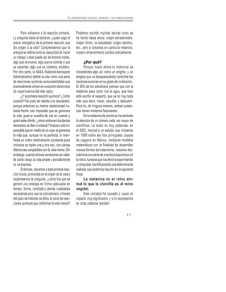 LA FOTOSÍNTESIS VEGETAL, HUMANA Y SUS IMPLICACIONES
Pero volvamos a la reacción primaria.
La pregunta hasta la fecha es: ¿quién pagó el
precio energético de la primera reacción que
dio origen a la vida? Comprendemos que la
energía se define como la capacidad de hacer
un trabajo y éste puede ser de distinta índole,
algo que se mueve, algo que se contrae o que
se expande, algo que se combina, etcétera.
Por otra parte, la NASA (National Aerospace
Administration) define la vida como una serie
de reacciones químicas autosustentables que
eventualmente entran en evolución darwiniana
(la supervivencia del más apto).
¿Y la primera reacción química? ¿Cómo
sucedió? No pudo ser debida a la casualidad,
porque entonces su misma aleatoriedad hu-
biese hecho casi imposible que se generara
la vida, pues si sucedía de vez en cuando y
quién sabe dónde, ¿cómo entonces los demás
elementos se iban a ordenar? Hubiera sido im-
pensable que en medio de un caos se generara
la vida que, aunque no es perfecta, sí mani-
fiesta un orden relativamente constante pues
inclusive se repite una y otra vez, con ciertas
diferencias compatibles con la vida misma. Sin
embargo, cuando dichas variaciones se salen
de cierto rango, la vida simple y sencillamente
no se expresa.
Entonces, volvamos a esta primera reac-
ción inicial, primordial en el origen de la vida y
replanteemos la pregunta: ¿cómo fue que se
generó una energía en forma adecuada en
tiempo, forma, cantidad y demás cualidades
necesarias para que se concatenara, a través
del paso de millones de años, la serie de reac-
ciones químicas que conforman la vida misma?
Podemos escribir muchas teorías como se
ha hecho hasta ahora: origen extraterrestre,
origen divino, la casualidad, origen abiótico,
etc., pero si tomamos en cuenta la melanina,
nuestro entendimiento cambia radicalmente.
¿Por qué?
Porque hasta ahora la melanina se
consideraba algo así como un enigma, y un
enigma que va desapareciendo conforme las
naciones avanzan en su grado de civilización.
El 99% de los estudiosos piensan que con la
melanina pasa como con el agua, que todo
está escrito al respecto, que ya no hay nada
más que decir, hacer, estudiar y descubrir.
Pero no, de ninguna manera, ambas sustan-
cias tienen misterios fascinantes.
En la melanina de pronto se ha centrado
la atención de un número cada vez mayor de
científicos. La razón es muy poderosa: en
el 2002, merced a un estudio que iniciamos
en 1990 sobre las tres principales causas
de ceguera en México, mediante modelos
matemáticos con la finalidad de desarrollar
nuevas formas de tratamiento, nosotros des-
cubrimos una serie de eventos bioquímicos en
la retina humana que nos llevó a experimentar
y comprobar científicamente una determinante
realidad que podemos resumir en la siguiente
frase:
La melanina es al reino ani-
mal lo que la clorofila es al reino
vegetal.
Este concepto ha causado y causa un
impacto muy significativo y si lo expresamos
en otras palabras también:
3
 